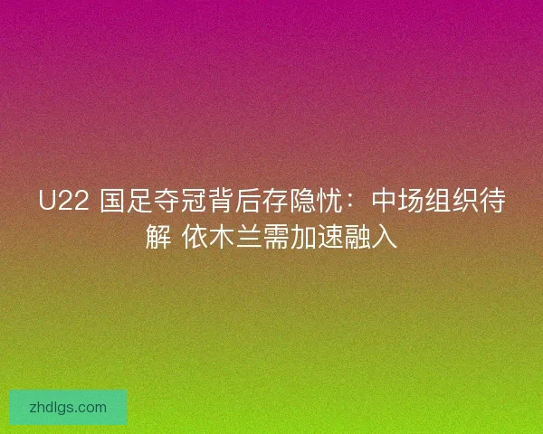 U22 国足夺冠背后存隐忧：中场组织待解 依木兰需加速融入